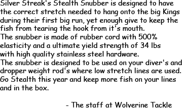 Silver Streak's Stealth Snubber is designed to have the correct stretch needed to hang onto the big Kings durning their first big run, yet enough give to keep the fish from tearing the hook from it's mouth. The snubber is made of rubber cord with 500% elasticity and a ultimate yield strength of 34 lbs with high quality stainless steel hardware. The snubber is designed to be used on your diver's and dropper weight rod's where low stretch lines are used. Go Stealth this year and keep more fish on your lines and in the box.